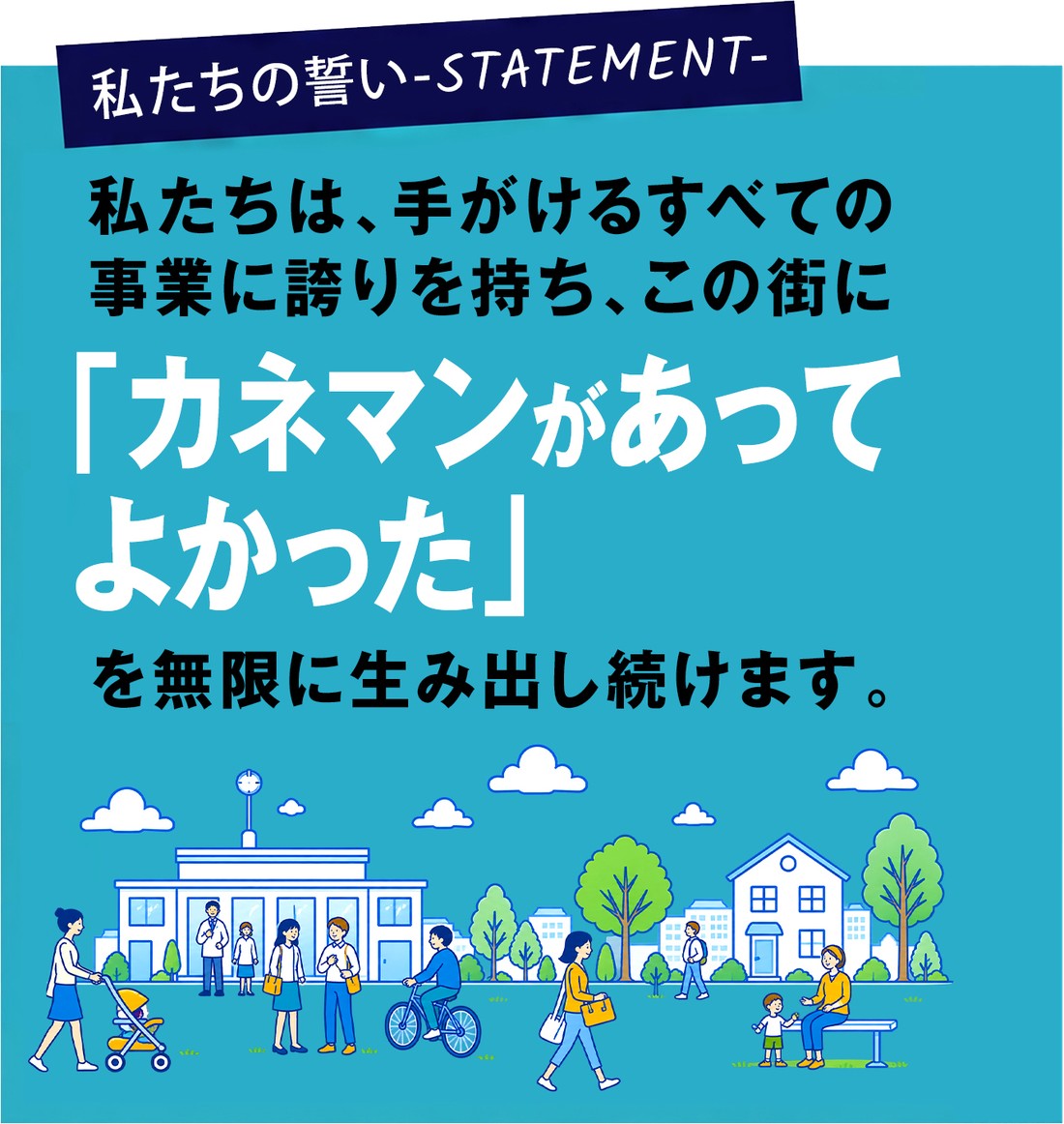 私たちの誓い-STATEMENT- 私たちは、手がけるすべての事業に誇りを持ち、この街に「カネマンがあってよかった」を無限に生み出し続けます。